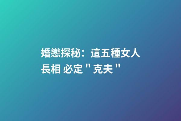 婚戀探秘：這五種女人長相 必定＂克夫＂
